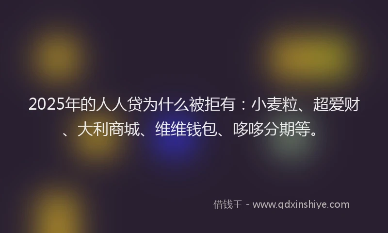 2025年的人人贷为什么被拒有：小麦粒、超爱财、大利商城、维维钱包、哆哆分期等。
