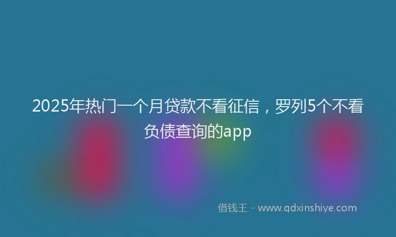 2025年热门一个月贷款不看征信，罗列5个不看负债查询的app