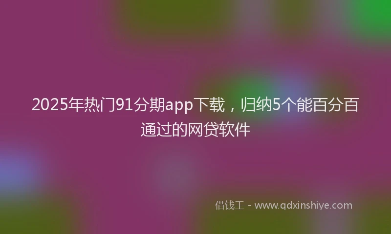 2025年热门91分期app下载，归纳5个能百分百通过的网贷软件