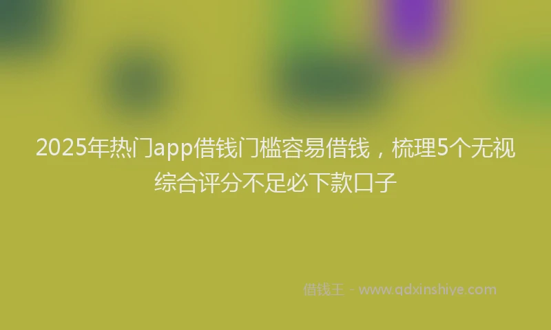 2025年热门app借钱门槛容易借钱，梳理5个无视综合评分不足必下款口子