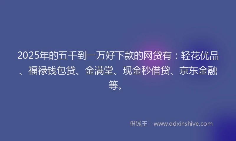 2025年的五千到一万好下款的网贷有：轻花优品、福禄钱包贷、金满堂、现金秒借贷、京东金融等。