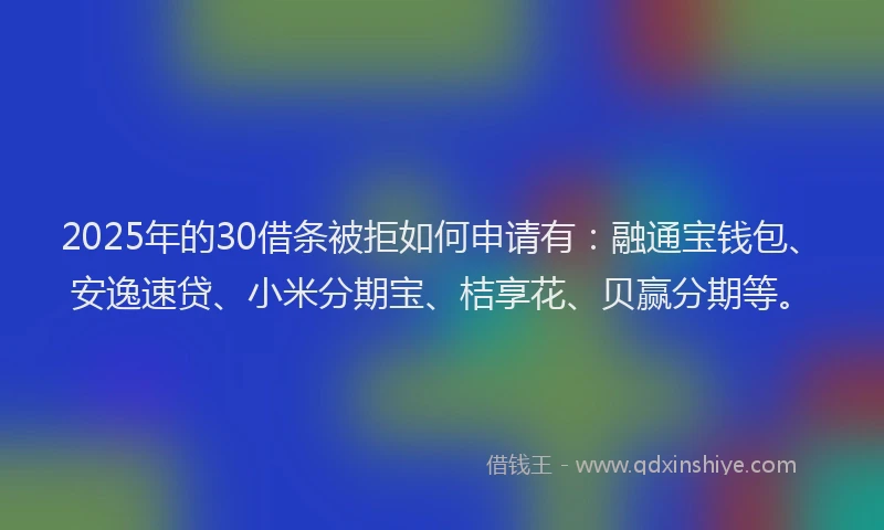 2025年的30借条被拒如何申请有：融通宝钱包、安逸速贷、小米分期宝、桔享花、贝赢分期等。