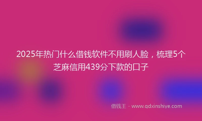 2025年热门什么借钱软件不用刷人脸，梳理5个芝麻信用439分下款的口子