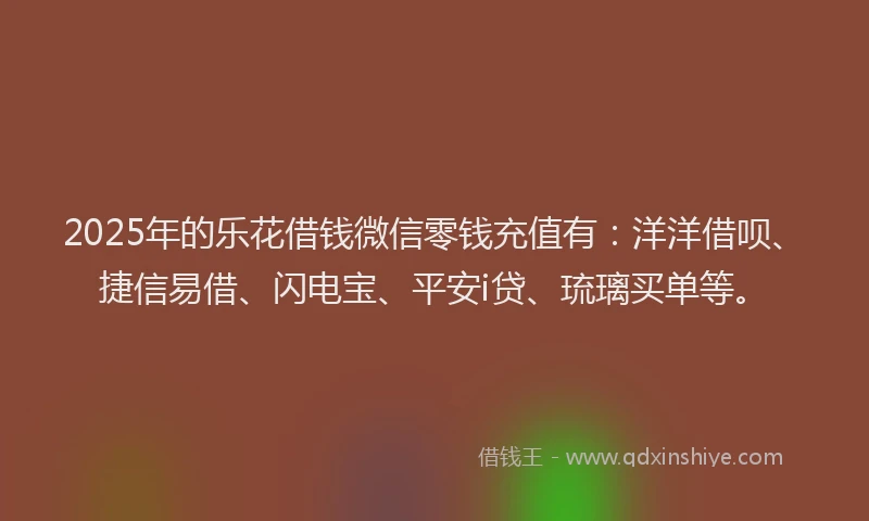 2025年的乐花借钱微信零钱充值有：洋洋借呗、捷信易借、闪电宝、平安i贷、琉璃买单等。