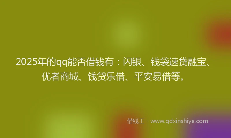 2025年的qq能否借钱有：闪银、钱袋速贷融宝、优者商城、钱贷乐借、平安易借等。