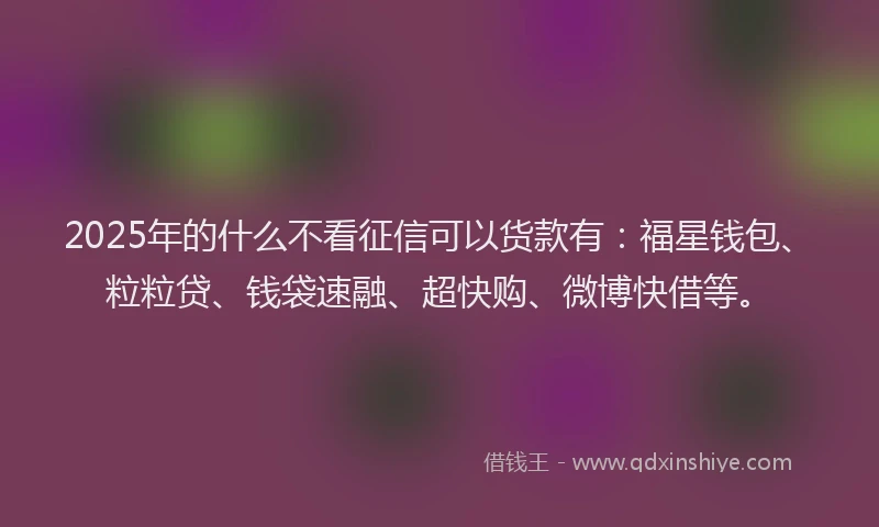 2025年的什么不看征信可以货款有：福星钱包、粒粒贷、钱袋速融、超快购、微博快借等。