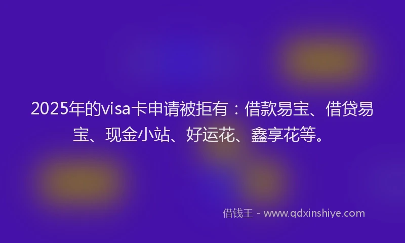 2025年的visa卡申请被拒有：借款易宝、借贷易宝、现金小站、好运花、鑫享花等。