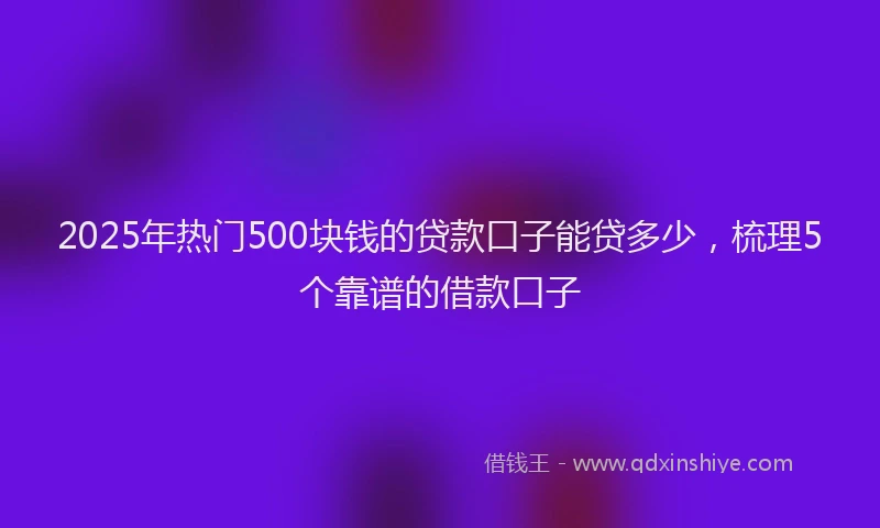 2025年热门500块钱的贷款口子能贷多少，梳理5个靠谱的借款口子