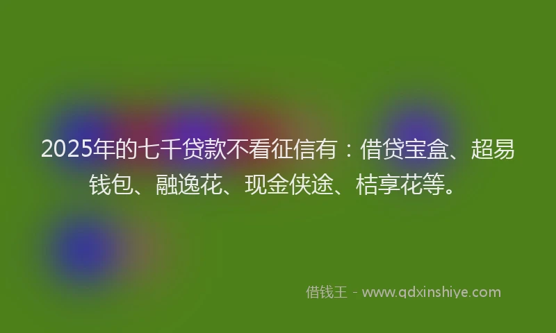 2025年的七千贷款不看征信有：借贷宝盒、超易钱包、融逸花、现金侠途、桔享花等。