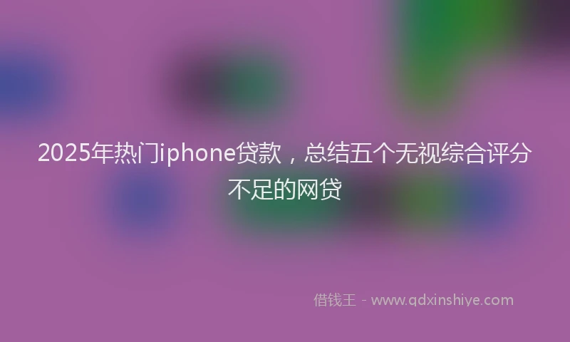 2025年热门iphone贷款，总结五个无视综合评分不足的网贷
