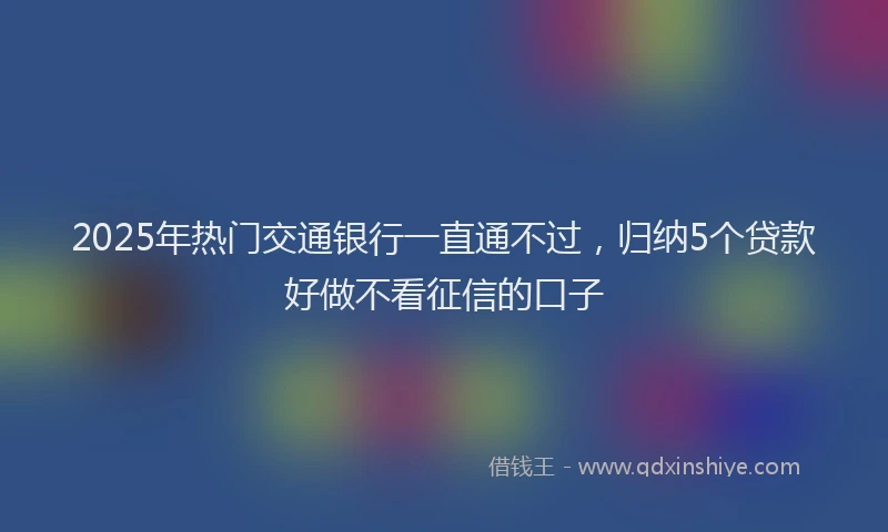 2025年热门交通银行一直通不过，归纳5个贷款好做不看征信的口子