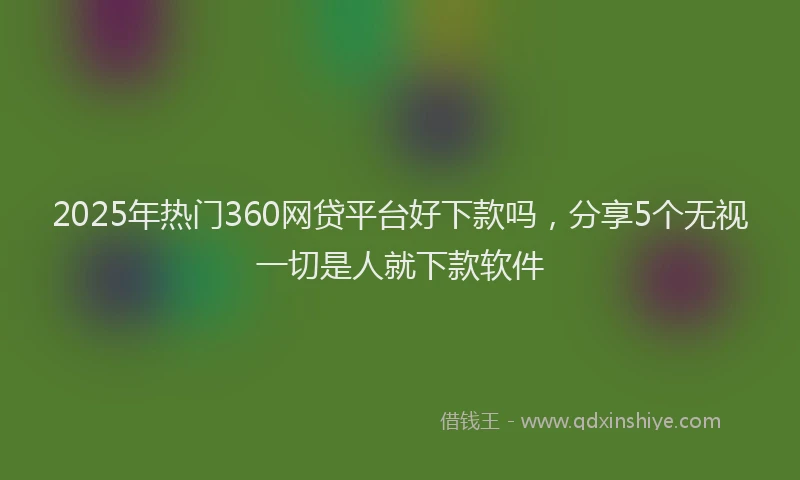 2025年热门360网贷平台好下款吗，分享5个无视一切是人就下款软件
