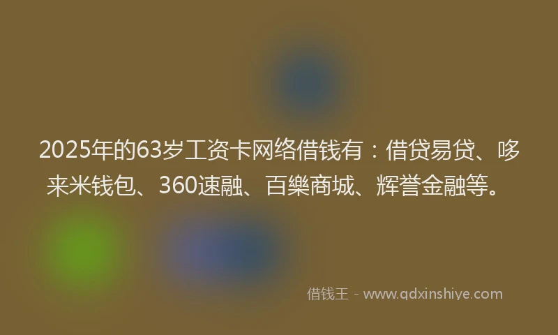 2025年的63岁工资卡网络借钱有：借贷易贷、哆来米钱包、360速融、百樂商城、辉誉金融等。