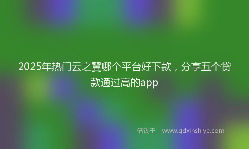2025年热门云之翼哪个平台好下款，分享五个贷款通过高的app