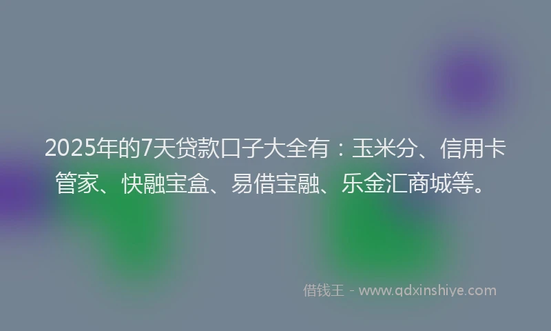 2025年的7天贷款口子大全有：玉米分、信用卡管家、快融宝盒、易借宝融、乐金汇商城等。