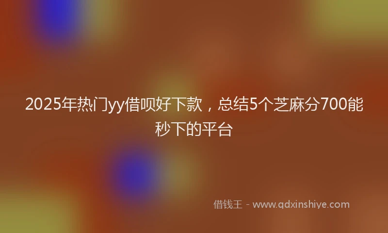 2025年热门yy借呗好下款，总结5个芝麻分700能秒下的平台