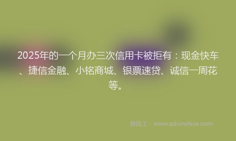 2025年的一个月办三次信用卡被拒有：现金快车、捷信金融、小铭商城、银票速贷、诚信一周花等。