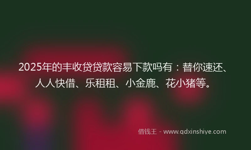 2025年的丰收贷贷款容易下款吗有：替你速还、人人快借、乐租租、小金鹿、花小猪等。