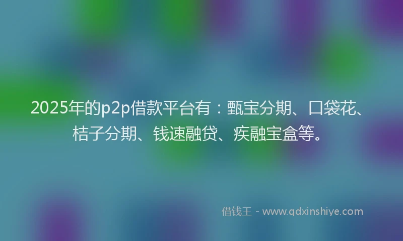 2025年的p2p借款平台有：甄宝分期、口袋花、桔子分期、钱速融贷、疾融宝盒等。