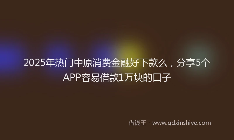 2025年热门中原消费金融好下款么，分享5个APP容易借款1万块的口子