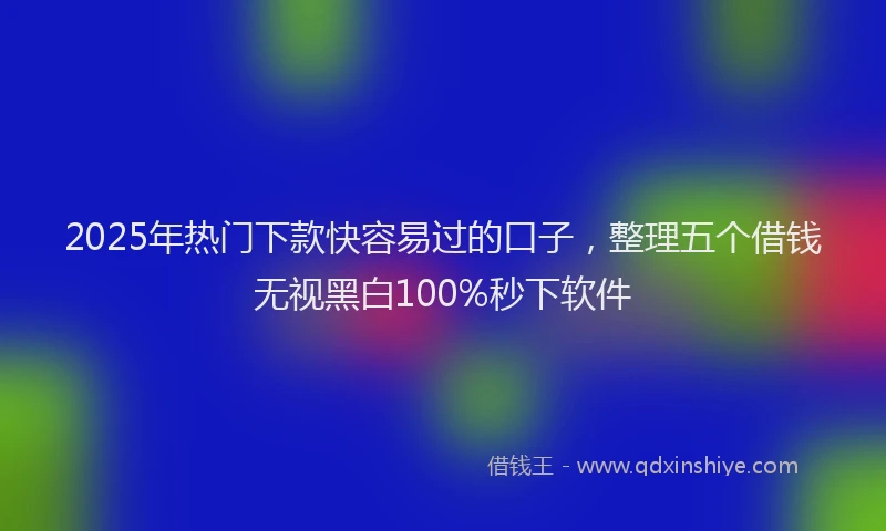 2025年热门下款快容易过的口子，整理五个借钱无视黑白100%秒下软件