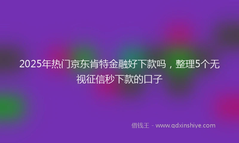 2025年热门京东肯特金融好下款吗，整理5个无视征信秒下款的口子