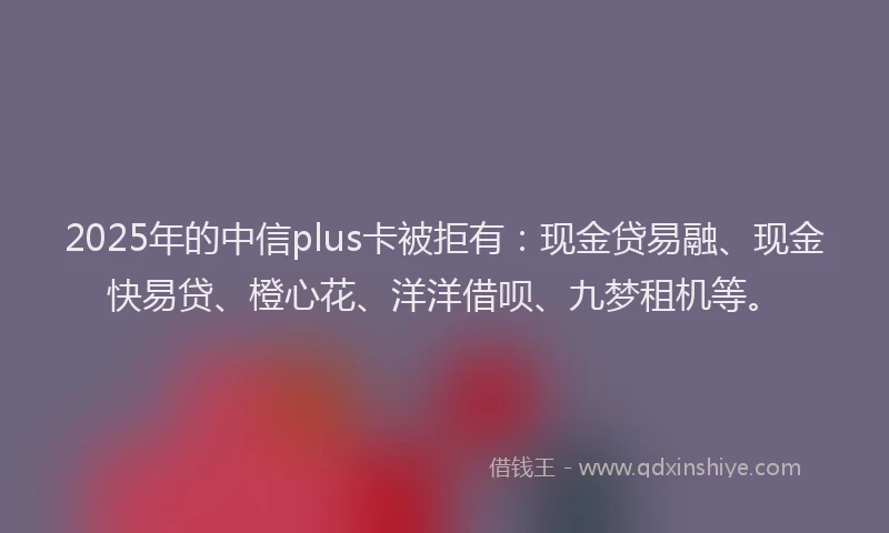 2025年的中信plus卡被拒有：现金贷易融、现金快易贷、橙心花、洋洋借呗、九梦租机等。