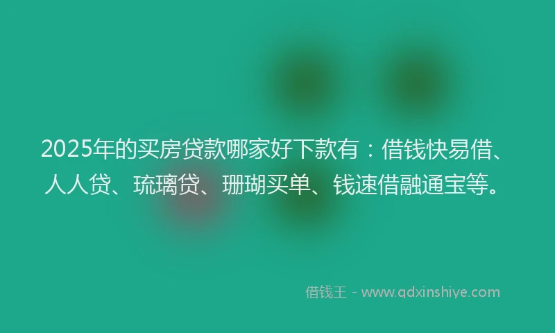 2025年的买房贷款哪家好下款有：借钱快易借、人人贷、琉璃贷、珊瑚买单、钱速借融通宝等。