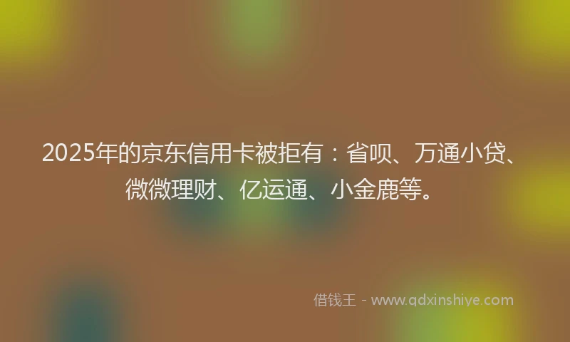 2025年的京东信用卡被拒有：省呗、万通小贷、微微理财、亿运通、小金鹿等。