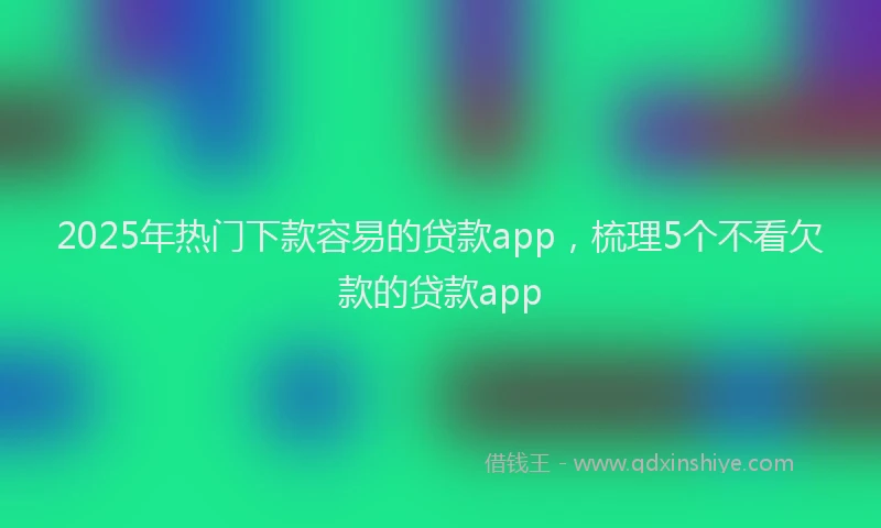 2025年热门下款容易的贷款app，梳理5个不看欠款的贷款app