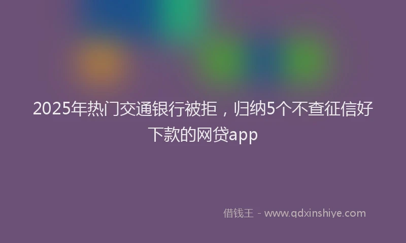 2025年热门交通银行被拒，归纳5个不查征信好下款的网贷app