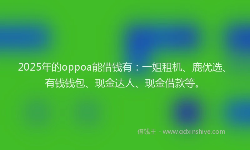 2025年的oppoa能借钱有：一姐租机、鹿优选、有钱钱包、现金达人、现金借款等。