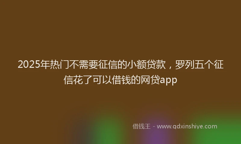 2025年热门不需要征信的小额贷款，罗列五个征信花了可以借钱的网贷app