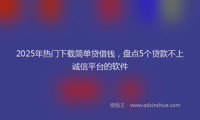 2025年热门下载简单贷借钱，盘点5个贷款不上诚信平台的软件