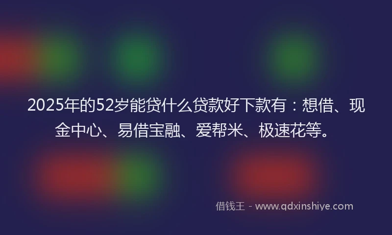 2025年的52岁能贷什么贷款好下款有：想借、现金中心、易借宝融、爱帮米、极速花等。