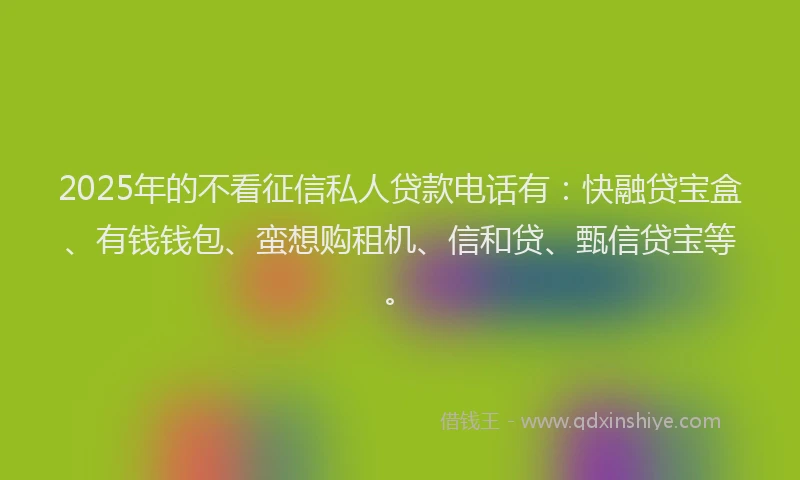 2025年的不看征信私人贷款电话有：快融贷宝盒、有钱钱包、蛮想购租机、信和贷、甄信贷宝等。