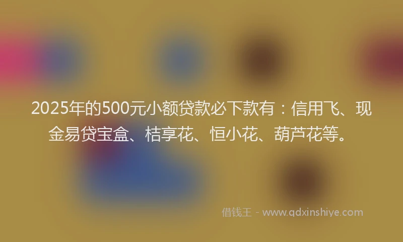 2025年的500元小额贷款必下款有：信用飞、现金易贷宝盒、桔享花、恒小花、葫芦花等。