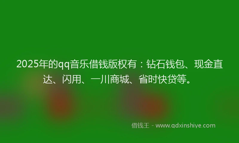 2025年的qq音乐借钱版权有：钻石钱包、现金直达、闪用、一川商城、省时快贷等。