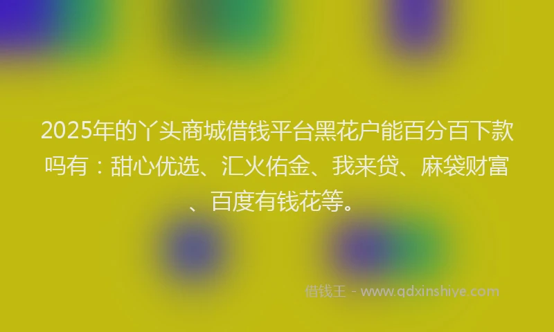 2025年的丫头商城借钱平台黑花户能百分百下款吗有：甜心优选、汇火佑金、我来贷、麻袋财富、百度有钱花等。
