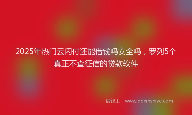 2025年热门云闪付还能借钱吗安全吗，罗列5个真正不查征信的贷款软件