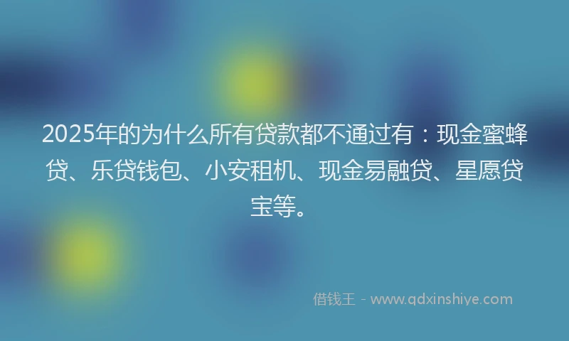 2025年的为什么所有贷款都不通过有：现金蜜蜂贷、乐贷钱包、小安租机、现金易融贷、星愿贷宝等。