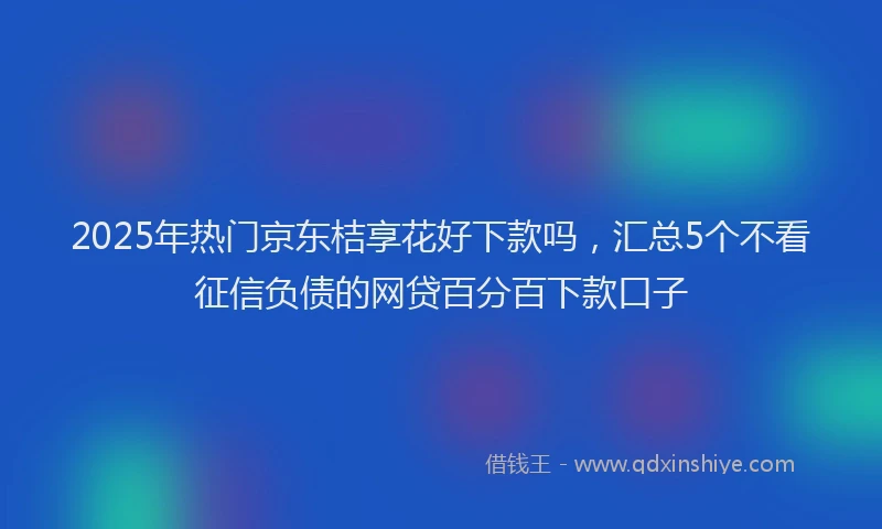 2025年热门京东桔享花好下款吗，汇总5个不看征信负债的网贷百分百下款口子