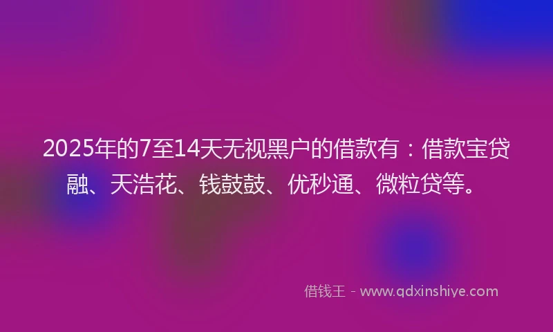 2025年的7至14天无视黑户的借款有：借款宝贷融、天浩花、钱鼓鼓、优秒通、微粒贷等。