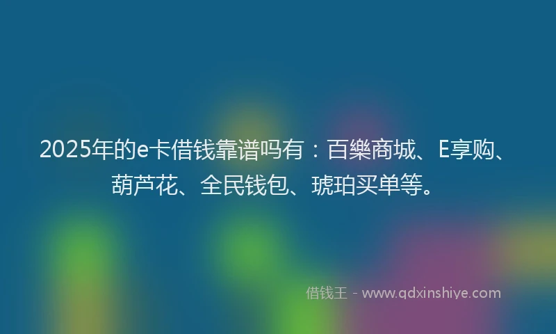 2025年的e卡借钱靠谱吗有：百樂商城、E享购、葫芦花、全民钱包、琥珀买单等。