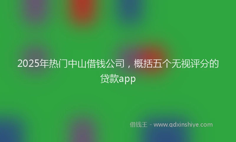 2025年热门中山借钱公司，概括五个无视评分的贷款app