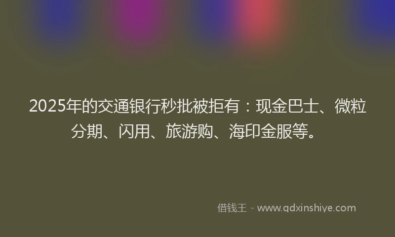 2025年的交通银行秒批被拒有：现金巴士、微粒分期、闪用、旅游购、海印金服等。