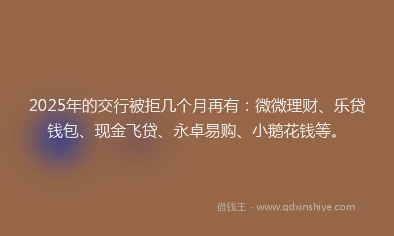 2025年的交行被拒几个月再有：微微理财、乐贷钱包、现金飞贷、永卓易购、小鹅花钱等。