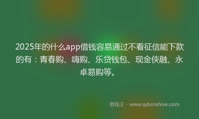 2025年的什么app借钱容易通过不看征信能下款的有：青春购、嗨购、乐贷钱包、现金侠融、永卓易购等。
