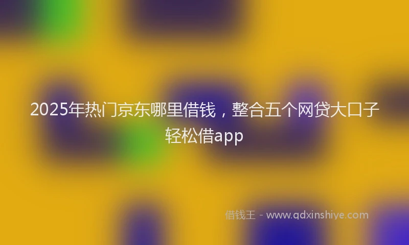 2025年热门京东哪里借钱，整合五个网贷大口子轻松借app