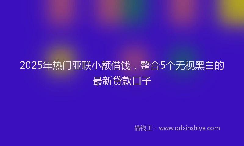 2025年热门亚联小额借钱，整合5个无视黑白的最新贷款口子